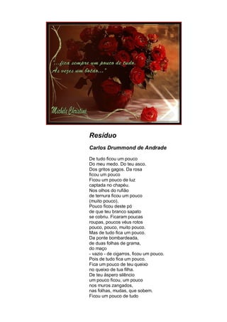 Resíduo
Carlos Drummond de Andrade

De tudo ficou um pouco
Do meu medo. Do teu asco.
Dos gritos gagos. Da rosa
ficou um pouco
Ficou um pouco de luz
captada no chapéu.
Nos olhos do rufião
de ternura ficou um pouco
(muito pouco).
Pouco ficou deste pó
de que teu branco sapato
se cobriu. Ficaram poucas
roupas, poucos véus rotos
pouco, pouco, muito pouco.
Mas de tudo fica um pouco.
Da ponte bombardeada,
de duas folhas de grama,
do maço
- vazio - de cigarros, ficou um pouco.
Pois de tudo fica um pouco.
Fica um pouco de teu queixo
no queixo de tua filha.
De teu áspero silêncio
um pouco ficou, um pouco
nos muros zangados,
nas folhas, mudas, que sobem.
Ficou um pouco de tudo
 