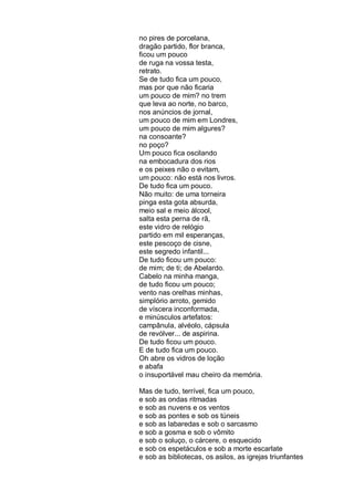 no pires de porcelana,
dragão partido, flor branca,
ficou um pouco
de ruga na vossa testa,
retrato.
Se de tudo fica um pouco,
mas por que não ficaria
um pouco de mim? no trem
que leva ao norte, no barco,
nos anúncios de jornal,
um pouco de mim em Londres,
um pouco de mim algures?
na consoante?
no poço?
Um pouco fica oscilando
na embocadura dos rios
e os peixes não o evitam,
um pouco: não está nos livros.
De tudo fica um pouco.
Não muito: de uma torneira
pinga esta gota absurda,
meio sal e meio álcool,
salta esta perna de rã,
este vidro de relógio
partido em mil esperanças,
este pescoço de cisne,
este segredo infantil...
De tudo ficou um pouco:
de mim; de ti; de Abelardo.
Cabelo na minha manga,
de tudo ficou um pouco;
vento nas orelhas minhas,
simplório arroto, gemido
de víscera inconformada,
e minúsculos artefatos:
campânula, alvéolo, cápsula
de revólver... de aspirina.
De tudo ficou um pouco.
E de tudo fica um pouco.
Oh abre os vidros de loção
e abafa
o insuportável mau cheiro da memória.

Mas de tudo, terrível, fica um pouco,
e sob as ondas ritmadas
e sob as nuvens e os ventos
e sob as pontes e sob os túneis
e sob as labaredas e sob o sarcasmo
e sob a gosma e sob o vômito
e sob o soluço, o cárcere, o esquecido
e sob os espetáculos e sob a morte escarlate
e sob as bibliotecas, os asilos, as igrejas triunfantes
 