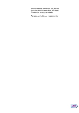 e sob tu mesmo e sob teus pés já duros
e sob os gonzos da família e da classe,
fica sempre um pouco de tudo.

Às vezes um botão. Às vezes um rato.




                                          Título
 