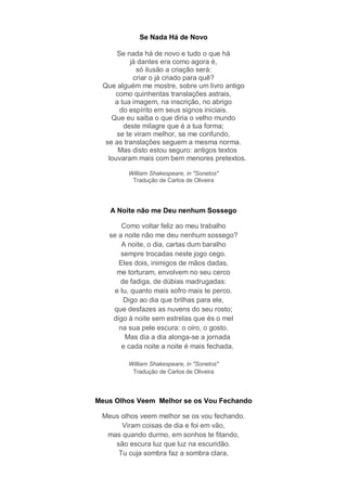Se Nada Há de Novo

      Se nada há de novo e tudo o que há
          já dantes era como agora é,
             só ilusão a criação será:
           criar o já criado para quê?
 Que alguém me mostre, sobre um livro antigo
     como quinhentas translações astrais,
     a tua imagem, na inscrição, no abrigo
       do espírito em seus signos iniciais.
    Que eu saiba o que diria o velho mundo
        deste milagre que é a tua forma;
      se te viram melhor, se me confundo,
  se as translações seguem a mesma norma.
      Mas disto estou seguro: antigos textos
   louvaram mais com bem menores pretextos.

         William Shakespeare, in "Sonetos"
          Tradução de Carlos de Oliveira




   A Noite não me Deu nenhum Sossego

       Como voltar feliz ao meu trabalho
   se a noite não me deu nenhum sossego?
       A noite, o dia, cartas dum baralho
       sempre trocadas neste jogo cego.
      Eles dois, inimigos de mãos dadas,
     me torturam, envolvem no seu cerco
       de fadiga, de dúbias madrugadas:
     e tu, quanto mais sofro mais te perco.
        Digo ao dia que brilhas para ele,
    que desfazes as nuvens do seu rosto;
    digo à noite sem estrelas que és o mel
      na sua pele escura: o oiro, o gosto.
         Mas dia a dia alonga-se a jornada
       e cada noite a noite é mais fechada.

         William Shakespeare, in "Sonetos"
          Tradução de Carlos de Oliveira




Meus Olhos Veem Melhor se os Vou Fechando

 Meus olhos veem melhor se os vou fechando.
      Viram coisas de dia e foi em vão,
  mas quando durmo, em sonhos te fitando,
    são escura luz que luz na escuridão.
     Tu cuja sombra faz a sombra clara,
 