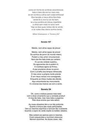 como em forma de sombras assombravas
        ledo o claro dia em luz mais rara,
   se em sombra a olhos sem visão brilhavas!
       Que benção a meus olhos fora feita
         vendo-te à viva luz do dia bem,
      se a tua sombra em trevas imperfeita
         a olhos sem visão no sono vem!
      Vejo os dias quais noites não te vendo,
       e as noites dias claros sonhos tendo.

        William Shakespeare, in "Sonetos (43)"




                    Soneto 107


       Medos, nem alma capaz de prever

        Medos, nem alma capaz de prever
     Os sonhos de porvir do mundo inteiro,
        Podem o meu amor circunscrever,
       Nem dar-lhe fado triste por certeiro.
           A Lua seu eclipse superou,
         Os agourentos de si podem rir,
           A incerteza agora se firmou,
         A paz proclama olivas no porvir.
     Com o orvalho dos tempos refrescado
       O meu amor a própria morte prende
       E em meus versos vivo consagrado,
      Enquanto as tribos mudas ela ofende.
        Aqui encontrarás teu monumento,
     E o bronze dos tiranos vai com o vento.

                   Soneto 54

       Oh, como a beleza parece mais bela
  com o doce ornamento que a verdade produz!
    A rosa tão bela, mas mais bela a julgamos
        Pelo doce aroma que nela seduz.

   As rosas silvestres têm a cor tão profunda
     Quanto a tintura das rosas perfumadas,
Têm os mesmos espinhos e brincam tão vivamente
Quando o sopro do verão expõe os botões velados;

     Mas exibem-se apenas para si mesmas,
     Vivem esquecidas e murcham obscuras;
     Morrem sozinhas. As doces rosas, não;
 