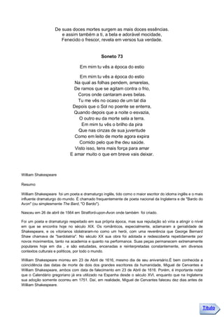 De suas doces mortes surgem as mais doces essências.
                      e assim também a ti, a bela e adorável mocidade,
                      Fenecido o frescor, revela em versos tua verdade.


                                              Soneto 73

                                  Em mim tu vês a época do estio

                                Em mim tu vês a época do estio
                              Na qual as folhas pendem, amarelas,
                              De ramos que se agitam contra o frio,
                               Coros onde cantaram aves belas.
                               Tu me vês no ocaso de um tal dia
                             Depois que o Sol no poente se enterra,
                              Quando depois que a noite o esvazia,
                                O outro eu da morte sela a terra.
                                 Em mim tu vês o brilho da pira
                                Que nas cinzas de sua juventude
                              Como em leito de morte agora expira
                                Comido pelo que lhe deu saúde.
                              Visto isso, tens mais força para amar
                            E amar muito o que em breve vais deixar.



William Shakespeare

Resumo

William Shakespeare foi um poeta e dramaturgo inglês, tido como o maior escritor do idioma inglês e o mais
influente dramaturgo do mundo. É chamado frequentemente de poeta nacional da Inglaterra e de "Bardo do
Avon" (ou simplesmente The Bard, "O Bardo").

Nasceu em 26 de abril de 1564 em Stratford-upon-Avon onde também foi criado.

Foi um poeta e dramaturgo respeitado em sua própria época, mas sua reputação só viria a atingir o nível
em que se encontra hoje no século XIX. Os românticos, especialmente, aclamaram a genialidade de
Shakespeare, e os vitorianos idolatraram-no como um herói, com uma reverência que George Bernard
Shaw chamava de "bardolatria". No século XX sua obra foi adotada e redescoberta repetidamente por
novos movimentos, tanto na academia e quanto na performance. Suas peças permanecem extremamente
populares hoje em dia , e são estudadas, encenadas e reinterpretadas constantemente, em diversos
contextos culturais e políticos, por todo o mundo.

William Shakespeare morreu em 23 de Abril de 1616, mesmo dia de seu aniversário.É bem conhecida a
coincidência das datas de morte de dois dos grandes escritores da humanidade, Miguel de Cervantes e
William Shakespeare, ambos com data de falecimento em 23 de Abril de 1616. Porém, é importante notar
que o Calendário gregoriano já era utilizado na Espanha desde o século XVI, enquanto que na Inglaterra
sua adoção somente ocorreu em 1751. Daí, em realidade, Miguel de Cervantes faleceu dez dias antes de
William Shakespeare.




                                                                                                         Título
 