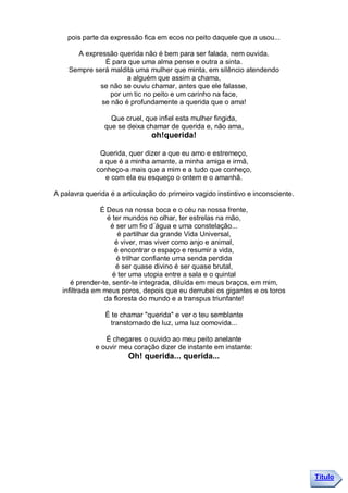 pois parte da expressão fica em ecos no peito daquele que a usou...

      A expressão querida não é bem para ser falada, nem ouvida.
              É para que uma alma pense e outra a sinta.
    Sempre será maldita uma mulher que minta, em silêncio atendendo
                     a alguém que assim a chama,
            se não se ouviu chamar, antes que ele falasse,
                por um tic no peito e um carinho na face,
             se não é profundamente a querida que o ama!

                  Que cruel, que infiel esta mulher fingida,
                que se deixa chamar de querida e, não ama,
                                oh!querida!

              Querida, quer dizer a que eu amo e estremeço,
              a que é a minha amante, a minha amiga e irmã,
             conheço-a mais que a mim e a tudo que conheço,
                e com ela eu esqueço o ontem e o amanhã.

A palavra querida é a articulação do primeiro vagido instintivo e inconsciente.

               É Deus na nossa boca e o céu na nossa frente,
                 é ter mundos no olhar, ter estrelas na mão,
                  é ser um fio d´água e uma constelação...
                     é partilhar da grande Vida Universal,
                    é viver, mas viver como anjo e animal,
                    é encontrar o espaço e resumir a vida,
                     é trilhar confiante uma senda perdida
                    é ser quase divino é ser quase brutal,
                   é ter uma utopia entre a sala e o quintal
     é prender-te, sentir-te integrada, diluída em meus braços, em mim,
  infiltrada em meus poros, depois que eu derrubei os gigantes e os toros
                da floresta do mundo e a transpus triunfante!

                É te chamar "querida" e ver o teu semblante
                 transtornado de luz, uma luz comovida...

                É chegares o ouvido ao meu peito anelante
             e ouvir meu coração dizer de instante em instante:
                        Oh! querida... querida...




                                                                                  Título
 
