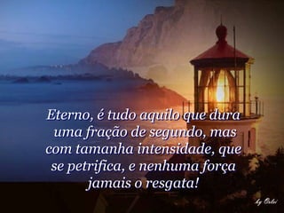 Eterno, é tudo aquilo que dura
 uma fração de segundo, mas
com tamanha intensidade, que
 se petrifica, e nenhuma força
       jamais o resgata!
 
