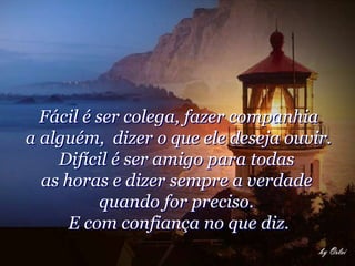 Fácil é ser colega, fazer companhia
a alguém, dizer o que ele deseja ouvir.
    Difícil é ser amigo para todas
  as horas e dizer sempre a verdade
           quando for preciso.
      E com confiança no que diz.
 