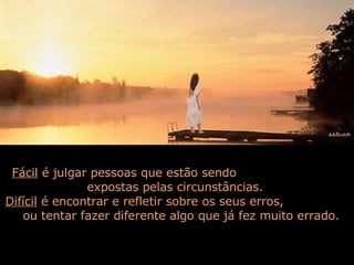 Fácil  é julgar pessoas que estão sendo  expostas pelas circunstâncias.  Difícil  é encontrar e refletir sobre os seus erros,  ou tentar fazer diferente algo que já fez muito errado.  