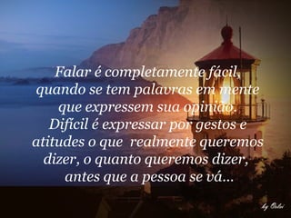 Falar é completamente fácil,  quando se tem palavras em mente  que expressem sua opinião.  Difícil é expressar por gestos e  atitudes o que  realmente queremos  dizer, o quanto queremos dizer,  antes que a pessoa se vá...       