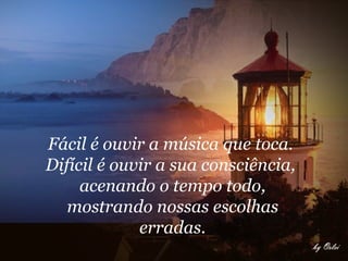 Fácil é ouvir a música que toca.  Difícil é ouvir a sua consciência,  acenando o tempo todo, mostrando nossas escolhas erradas.   