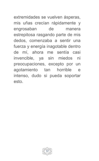 12
extremidades se vuelven ásperas,
mis uñas crecían rápidamente y
engrosaban de manera
estrepitosa rasgando parte de mis
dedos, comenzaba a sentir una
fuerza y energía inagotable dentro
de mí, ahora me sentía casi
invencible, ya sin miedos ni
preocupaciones, excepto por un
agotamiento tan horrible e
intenso, dudo si pueda soportar
esto.
 