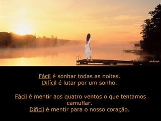 Fácil é sonhar todas as noites.
Difícil é lutar por um sonho.
Fácil é mentir aos quatro ventos o que tentamos
camuflar.
Difícil é mentir para o nosso coração.
 