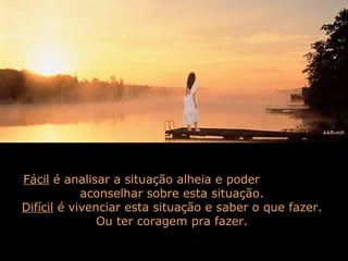 Fácil é analisar a situação alheia e poder
aconselhar sobre esta situação.
Difícil é vivenciar esta situação e saber o que fazer.
Ou ter coragem pra fazer.
 