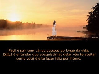 Fácil é sair com várias pessoas ao longo da vida.
Difícil é entender que pouquíssimas delas vão te aceitar
como você é e te fazer feliz por inteiro.
 