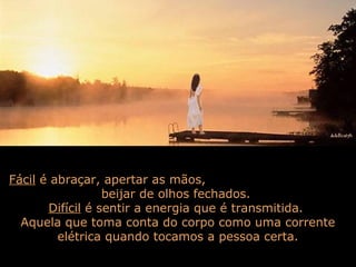 Fácil é abraçar, apertar as mãos,
beijar de olhos fechados.
Difícil é sentir a energia que é transmitida.
Aquela que toma conta do corpo como uma corrente
elétrica quando tocamos a pessoa certa.
 