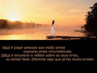 Fácil é julgar pessoas que estão sendo
expostas pelas circunstâncias.
Difícil é encontrar e refletir sobre os seus erros,
ou tentar fazer diferente algo que já fez muito errado.
 