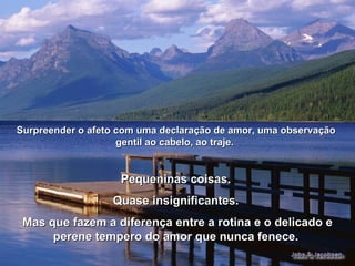 Pequeninas coisas.  Quase insignificantes.  Mas que fazem a diferença entre a rotina e o delicado e perene tempero do amor que nunca fenece.  Surpreender o afeto com uma declaração de amor, uma observação gentil ao cabelo, ao traje.  