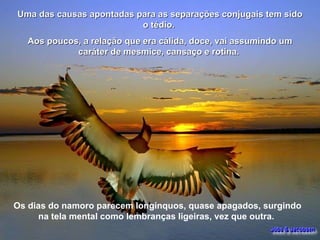 Uma das causas apontadas para as separações conjugais tem sido o tédio.  Aos poucos, a relação que era cálida, doce, vai assumindo um caráter de mesmice, cansaço e rotina.  Os dias do namoro parecem longínquos, quase apagados, surgindo na tela mental como lembranças ligeiras, vez que outra.  