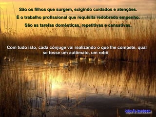 São os filhos que surgem, exigindo cuidados e atenções.  É o trabalho profissional que requisita redobrado empenho.  São as tarefas domésticas, repetitivas e cansativas.  Com tudo isto, cada cônjuge vai realizando o que lhe compete, qual se fosse um autômato, um robô.  