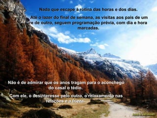 Nada que escape à rotina das horas e dos dias.  Até o lazer do final de semana, as visitas aos pais de um e de outro, seguem programação prévia, com dia e hora marcadas.  Não é de admirar que os anos tragam para o aconchego do casal o tédio.  Com ele, o desinteresse pelo outro, o relaxamento nas relações e a frieza.  