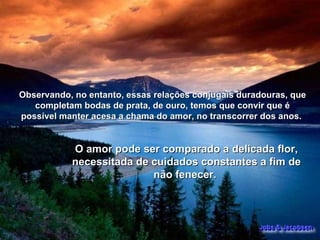 Observando, no entanto, essas relações conjugais duradouras, que completam bodas de prata, de ouro, temos que convir que é possível manter acesa a chama do amor, no transcorrer dos anos.  O amor pode ser comparado a delicada flor, necessitada de cuidados constantes a fim de não fenecer.  