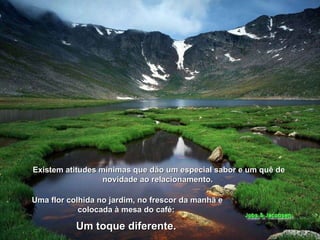 Existem atitudes mínimas que dão um especial sabor e um quê de novidade ao relacionamento.  Uma flor colhida no jardim, no frescor da manhã e colocada à mesa do café:  Um toque diferente.   