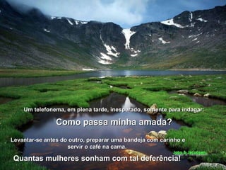 Um telefonema, em plena tarde, inesperado, somente para indagar:  Como passa minha amada?   Levantar-se antes do outro, preparar uma bandeja com carinho e servir o café na cama.  Quantas mulheres sonham com tal deferência!   