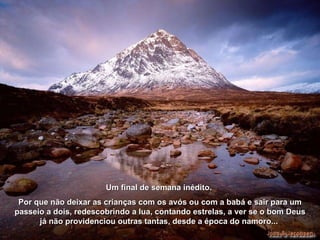 Um final de semana inédito.  Por que não deixar as crianças com os avós ou com a babá e sair para um passeio a dois, redescobrindo a lua, contando estrelas, a ver se o bom Deus já não providenciou outras tantas, desde a época do namoro...  