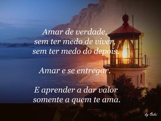 Amar de verdade,  sem ter medo de viver,  sem ter medo do depois. Amar e se entregar.  E aprender a dar valor somente a quem te ama. 