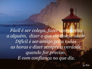 Fácil é ser colega, fazer companhia a alguém,  dizer o que ele deseja ouvir.  Difícil é ser amigo para todas  as horas e dizer sempre a verdade  quando for preciso.  E com confiança no que diz.   
