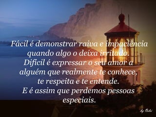 Fácil é demonstrar raiva e impaciência quando algo o deixa irritado.  Difícil é expressar o seu amor a  alguém que realmente te conhece,  te respeita e te entende.  E é assim que perdemos pessoas  especiais.     
