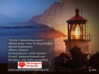 “ Eterno” (desconheço autor) Música tema: Time To Say Goodbye  (Sarah Brightman) Álbum: Classics Formatado por: Orlei Antônio E-mail: odossa@hotmail.com Por favor, não retire os créditos. www.mensagensvirtuais.com.br 