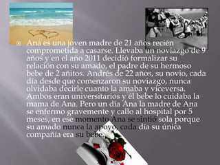  Ana es una joven madre de 21 años recién 
comprometida a casarse. Llevaba un noviazgo de 9 
años y en el año 2011 decidió formalizar su 
relación con su amado, el padre de su hermoso 
bebe de 2 añitos. Andrés de 22 años, su novio, cada 
día desde que comenzaron su noviazgo, nunca 
olvidaba decirle cuanto la amaba y viceversa. 
Ambos eran universitarios y él bebe lo cuidaba la 
mama de Ana. Pero un día Ana la madre de Ana 
se enfermo gravemente y callo al hospital por 5 
meses, en ese momento Ana se sintió sola porque 
su amado nunca la apoyo, cada día su única 
compañía era su bebe. 
 