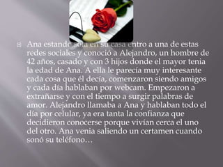  Ana estando sola en su casa entro a una de estas 
redes sociales y conoció a Alejandro, un hombre de 
42 años, casado y con 3 hijos donde el mayor tenia 
la edad de Ana. A ella le parecía muy interesante 
cada cosa que él decía, comenzaron siendo amigos 
y cada día hablaban por webcam. Empezaron a 
extrañarse y con el tiempo a surgir palabras de 
amor. Alejandro llamaba a Ana y hablaban todo el 
día por celular, ya era tanta la confianza que 
decidieron conocerse porque vivían cerca el uno 
del otro. Ana venia saliendo un certamen cuando 
sonó su teléfono… 
 