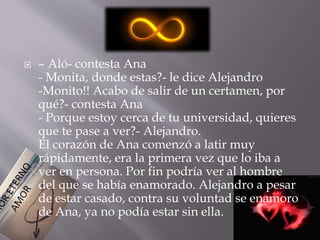  – Aló- contesta Ana 
- Monita, donde estas?- le dice Alejandro 
-Monito!! Acabo de salir de un certamen, por 
qué?- contesta Ana 
- Porque estoy cerca de tu universidad, quieres 
que te pase a ver?- Alejandro. 
El corazón de Ana comenzó a latir muy 
rápidamente, era la primera vez que lo iba a 
ver en persona. Por fin podría ver al hombre 
del que se había enamorado. Alejandro a pesar 
de estar casado, contra su voluntad se enamoro 
de Ana, ya no podía estar sin ella. 
 