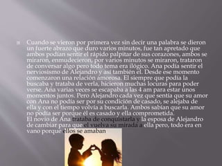  Cuando se vieron por primera vez sin decir una palabra se dieron 
un fuerte abrazo que duro varios minutos, fue tan apretado que 
ambos podían sentir el rápido palpitar de sus corazones, ambos se 
miraron, enmudecieron, por varios minutos se miraron, trataron 
de conversar algo pero todo tema era ilógico. Ana podía sentir el 
nerviosismo de Alejandro y así también el. Desde ese momento 
comenzaron una relación amorosa. El siempre que podía la 
buscaba y trataba de verla, hicieron muchas locuras para poder 
verse. Ana varias veces se escapaba a las 4 am para estar unos 
momentos juntos. Pero Alejandro cada vez que sentía que su amor 
con Ana no podía ser por su condición de casado, se alejaba de 
ella y con el tiempo volvía a buscarla. Ambos sabían que su amor 
no podía ser porque él es casado y ella comprometida. 
El novio de Ana trataba de conquistarla y la esposa de Alejandro 
de cambiar para que el vuelva su mirada a ella pero, todo era en 
vano porque ellos se amaban. 
 