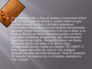 Una mañana Ale y Ana se juntan a conversar sobro 
todo el amor que se tienen y cuanto daño es que 
causan estando juntos y deciden separarse. 
Estuvieron abrazados y acariciándose tiernamente 
durante varias horas y cuando el la fue a dejar a su 
casa se dieron un beso con tanta pasión, un beso 
que sabia a tristeza porque sus ojos derramaban 
lagrimas de un adiós. Alejandro libero un llanto 
tan triste salido del alma y le dice a Ana, 
apretándola fuerte contra su cuerpo- TE AMO!! Y 
todo lo que me resta de vida te voy a seguir 
amando, te amo mi niña hermosa- Ana le contesta- 
Mi amado, yo nunca voy a olvidarte, siempre te 
voy a amar. 
 