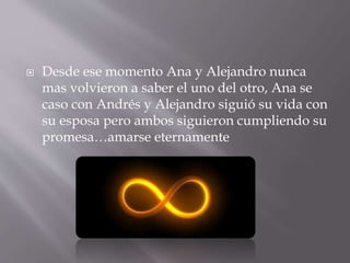  Desde ese momento Ana y Alejandro nunca 
mas volvieron a saber el uno del otro, Ana se 
caso con Andrés y Alejandro siguió su vida con 
su esposa pero ambos siguieron cumpliendo su 
promesa…amarse eternamente 

