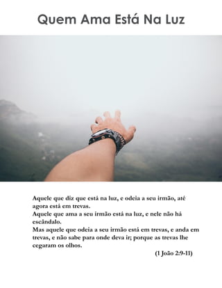 Quem Ama Está Na Luz
Aquele que diz que está na luz, e odeia a seu irmão, até
agora está em trevas.
Aquele que ama a seu irmão está na luz, e nele não há
escândalo.
Mas aquele que odeia a seu irmão está em trevas, e anda em
trevas, e não sabe para onde deva ir; porque as trevas lhe
cegaram os olhos.
(1 João 2:9-11)
 