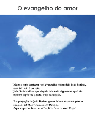 O evangelho do amor
Muitos estão a pregar um evangelho no modelo João Batista,
mas isto não é correto.
João Batista disse que depois dele viria alguém ao qual ele
não era digno de desatar suas sandálias.
E a pregação de João Batista gerou ódio e levou ele perder
sua cabeça! Mas viria alguém Depois...
Aquele que batiza com o Espirito Santo e com Fogo!
 