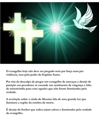 O evangelho hoje não deve ser pregado nem por força nem por
violência, mas pelo poder do Espírito Santo.
Por trás da desculpa de pregar um evangelho de ameaças e desejo de
punição aos pecadores se esconde um sentimento de vingança e falta
de misericórdia para com aqueles que não foram iluminados pela
verdade.
A revelação sobre a vinda do Messias fala de uma grande luz que
iluminou a região da sombra da morte.
É desejo do Senhor que todos sejam salvos e iluminados pela verdade
do evangelho.
 