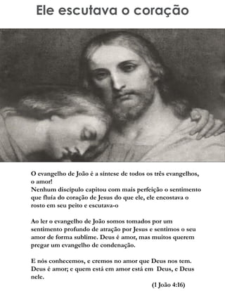 Ele escutava o coração
O evangelho de João é a síntese de todos os três evangelhos,
o amor!
Nenhum discípulo capitou com mais perfeição o sentimento
que fluía do coração de Jesus do que ele, ele encostava o
rosto em seu peito e escutava-o
Ao ler o evangelho de João somos tomados por um
sentimento profundo de atração por Jesus e sentimos o seu
amor de forma sublime. Deus é amor, mas muitos querem
pregar um evangelho de condenação.
E nós conhecemos, e cremos no amor que Deus nos tem.
Deus é amor; e quem está em amor está em Deus, e Deus
nele.
(1 João 4:16)
 