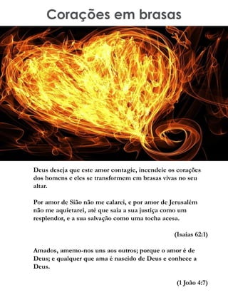 Corações em brasas
Deus deseja que este amor contagie, incendeie os corações
dos homens e eles se transformem em brasas vivas no seu
altar.
Por amor de Sião não me calarei, e por amor de Jerusalém
não me aquietarei, até que saia a sua justiça como um
resplendor, e a sua salvação como uma tocha acesa.
(Isaías 62:1)
Amados, amemo-nos uns aos outros; porque o amor é de
Deus; e qualquer que ama é nascido de Deus e conhece a
Deus.
(1 João 4:7)
 