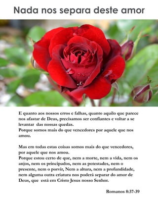 Nada nos separa deste amor
E quanto aos nossos erros e falhas, quanto aquilo que parece
nos afastar de Deus, precisamos ser confiantes e voltar a se
levantar das nossas quedas.
Porque somos mais do que vencedores por aquele que nos
amou.
Mas em todas estas coisas somos mais do que vencedores,
por aquele que nos amou.
Porque estou certo de que, nem a morte, nem a vida, nem os
anjos, nem os principados, nem as potestades, nem o
presente, nem o porvir, Nem a altura, nem a profundidade,
nem alguma outra criatura nos poderá separar do amor de
Deus, que está em Cristo Jesus nosso Senhor.
Romanos 8:37-39
 