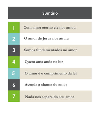 Sumário
2
3
4
5
6
7
Com amor eterno ele nos amou
O amor de Jesus nos atraiu
Somos fundamentados no amor
Quem ama anda na luz
O amor é o cumprimento da lei
Acenda a chama do amor
Nada nos separa do seu amor
1
 