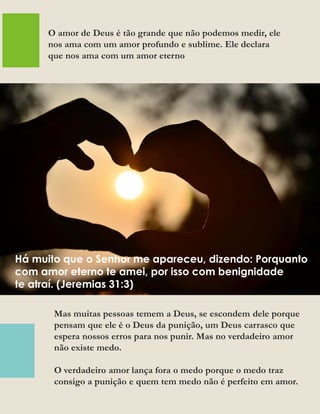 Mas muitas pessoas temem a Deus, se escondem dele porque
pensam que ele é o Deus da punição, um Deus carrasco que
espera nossos erros para nos punir. Mas no verdadeiro amor
não existe medo.
O verdadeiro amor lança fora o medo porque o medo traz
consigo a punição e quem tem medo não é perfeito em amor.
O amor de Deus é tão grande que não podemos medir, ele
nos ama com um amor profundo e sublime. Ele declara
que nos ama com um amor eterno
Há muito que o Senhor me apareceu, dizendo: Porquanto
com amor eterno te amei, por isso com benignidade
te atraí. (Jeremias 31:3)
 