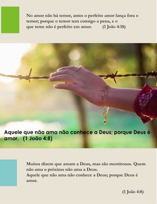 Muitos dizem que amam a Deus, mas são mentirosos. Quem
não ama o próximo não ama a Deus.
Aquele que não ama não conhece a Deus; porque Deus é
amor.
(1 João 4:8)
No amor não há temor, antes o perfeito amor lança fora o
temor; porque o temor tem consigo a pena, e o
que teme não é perfeito em amor. (1 João 4:18)
Aquele que não ama não conhece a Deus; porque Deus é
amor. (1 João 4:8)
 