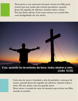 Com atos de amor e bondade e não de punição e ameaças de
morte. quando Jesus foi erguido ele afirmou. Atrairei todos a
mim. Ele nos atraiu com seu grande amor.
Deus amou o mundo de uma tal maneira que enviou seu filho
amado ao mundo.
Deus prova o seu amor por nós pois enviou seu filho para
morrer por nos sendo que éramos pecadores. quando
Jesus foi erguido ele afirmou. Atrairei todos a mim!
Por isto Deus afirma: Com amor eterno eu te amei! Sim
com benignidade ele nos atraiu.
E eu, quando for levantado da terra, todos atrairei a mim.
(João 12:32)
 
