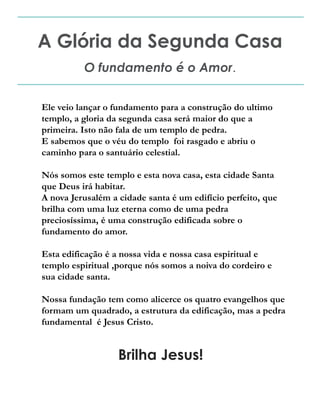 A Glória da Segunda Casa
O fundamento é o Amor.
Ele veio lançar o fundamento para a construção do ultimo
templo, a gloria da segunda casa será maior do que a
primeira. Isto não fala de um templo de pedra.
E sabemos que o véu do templo foi rasgado e abriu o
caminho para o santuário celestial.
Nós somos este templo e esta nova casa, esta cidade Santa
que Deus irá habitar.
A nova Jerusalém a cidade santa é um edifício perfeito, que
brilha com uma luz eterna como de uma pedra
preciosíssima, é uma construção edificada sobre o
fundamento do amor.
Esta edificação é a nossa vida e nossa casa espiritual e
templo espiritual ,porque nós somos a noiva do cordeiro e
sua cidade santa.
Nossa fundação tem como alicerce os quatro evangelhos que
formam um quadrado, a estrutura da edificação, mas a pedra
fundamental é Jesus Cristo.
Brilha Jesus!
 