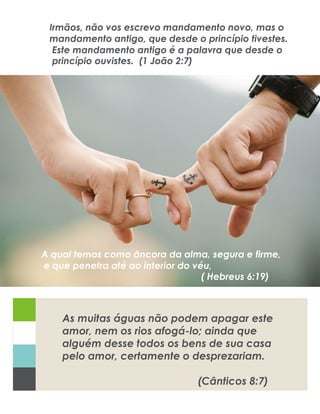 Caption and Photo Credit: Use this space to provide credit to the
original photo or graphic creator and provide context on its meaning.
As muitas águas não podem apagar este
amor, nem os rios afogá-lo; ainda que
alguém desse todos os bens de sua casa
pelo amor, certamente o desprezariam.
(Cânticos 8:7)
A qual temos como âncora da alma, segura e firme,
e que penetra até ao interior do véu,
( Hebreus 6:19)
Irmãos, não vos escrevo mandamento novo, mas o
mandamento antigo, que desde o princípio tivestes.
Este mandamento antigo é a palavra que desde o
princípio ouvistes. (1 João 2:7)
 