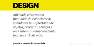 DESIGN
Atividade criativa com
finalidade de estabelecer as
qualidades multifacetadas de
objetos, processos, serviços e
seus sistemas, compreendendo
todo seu ciclo de vida.
ICSID - International Council of Societies of Industrial Design(desde a revolução industrial)
 