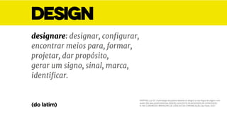MARTINS, Luiz G.F. A etimologia da palavra desenho (e design) na sua língua de origem e em
quatro dos seus provincianismos: desenho como forma de pensamento de conhecimento.
In: XXX CONGRESSO BRASILEIRO DE CIÊNCIAS DA COMUNICAÇÃO, São Paulo. 2007.
DESIGN
designare: designar, configurar,
encontrar meios para, formar,
projetar, dar propósito,
gerar um signo, sinal, marca,
identificar.
(do latim)
 